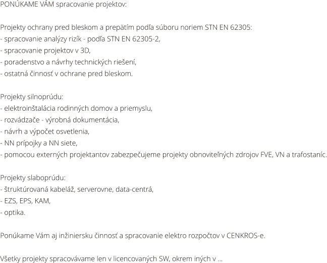 PONKAME VM spracovanie projektov:  Projekty ochrany pred bleskom a preptm poda sboru noriem STN EN 62305: - spracovanie analzy rizk - poda STN EN 62305-2, - spracovanie projektov v 3D, - poradenstvo a nvrhy technickch rieen, - ostatn innos v ochrane pred bleskom.  Projekty silnoprdu: - elektrointalcia rodinnch domov a priemyslu, - rozvdzae - vrobn dokumentcia, - nvrh a vpoet osvetlenia, - NN prpojky a NN siete,  - pomocou externch projektantov zabezpeujeme projekty obnovitench zdrojov FVE, VN a trafostanc.  Projekty slaboprdu: - truktrovan kabel, serverovne, data-centr, - EZS, EPS, KAM,  - optika.  Ponkame Vm aj ininiersku innos a spracovanie elektro rozpotov v CENKROS-e.  Vetky projekty spracovvame len v licencovanch SW, okrem inch v ...