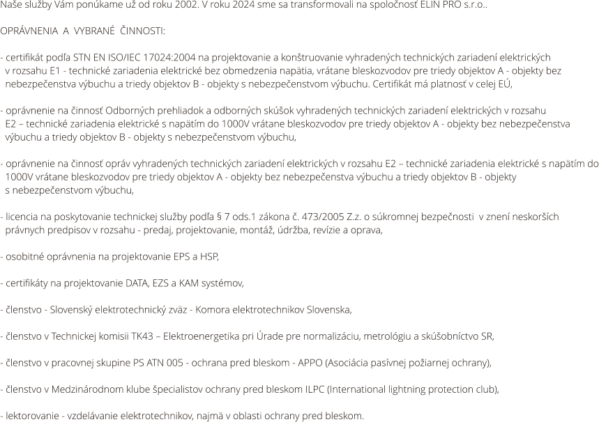Naše služby Vám ponúkame už od roku 2002. V roku 2024 sme sa transformovali na spoločnosť ELIN PRO s.r.o..  OPRÁVNENIA  A  VYBRANÉ  ČINNOSTI:  - certifikát podľa STN EN ISO/IEC 17024:2004 na projektovanie a konštruovanie vyhradených technických zariadení elektrických    v rozsahu E1 - technické zariadenia elektrické bez obmedzenia napätia, vrátane bleskozvodov pre triedy objektov A - objekty bez    nebezpečenstva výbuchu a triedy objektov B - objekty s nebezpečenstvom výbuchu. Certifikát má platnosť v celej EÚ,  - oprávnenie na činnosť Odborných prehliadok a odborných skúšok vyhradených technických zariadení elektrických v rozsahu       E2 – technické zariadenia elektrické s napätím do 1000V vrátane bleskozvodov pre triedy objektov A - objekty bez nebezpečenstva   výbuchu a triedy objektov B - objekty s nebezpečenstvom výbuchu,  - oprávnenie na činnosť opráv vyhradených technických zariadení elektrických v rozsahu E2 – technické zariadenia elektrické s napätím do   1000V vrátane bleskozvodov pre triedy objektov A - objekty bez nebezpečenstva výbuchu a triedy objektov B - objekty    s nebezpečenstvom výbuchu,  - licencia na poskytovanie technickej služby podľa § 7 ods.1 zákona č. 473/2005 Z.z. o súkromnej bezpečnosti  v znení neskorších      právnych predpisov v rozsahu - predaj, projektovanie, montáž, údržba, revízie a oprava,  - osobitné oprávnenia na projektovanie EPS a HSP,  - certifikáty na projektovanie DATA, EZS a KAM systémov,  - členstvo - Slovenský elektrotechnický zväz - Komora elektrotechnikov Slovenska,  - členstvo v Technickej komisii TK43 – Elektroenergetika pri Úrade pre normalizáciu, metrológiu a skúšobníctvo SR,  - členstvo v pracovnej skupine PS ATN 005 - ochrana pred bleskom - APPO (Asociácia pasívnej požiarnej ochrany),  - členstvo v Medzinárodnom klube špecialistov ochrany pred bleskom ILPC (International lightning protection club),  - lektorovanie - vzdelávanie elektrotechnikov, najmä v oblasti ochrany pred bleskom.